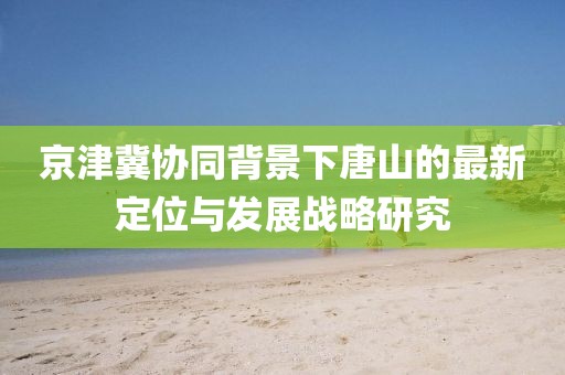 京津冀协同背景下唐山的最新定位与发展战略研究