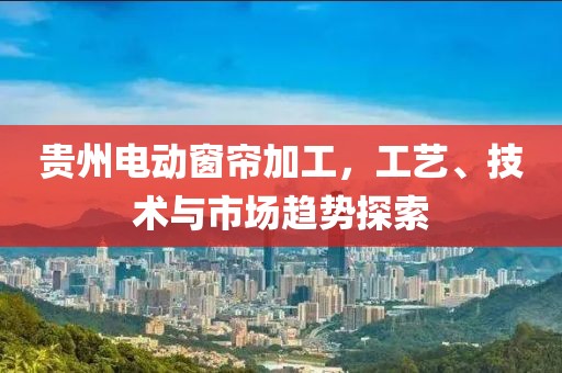 贵州电动窗帘加工，工艺、技术与市场趋势探索