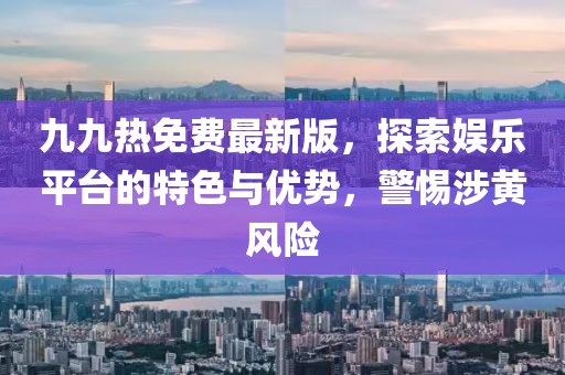 九九热免费最新版，探索娱乐平台的特色与优势，警惕涉黄风险