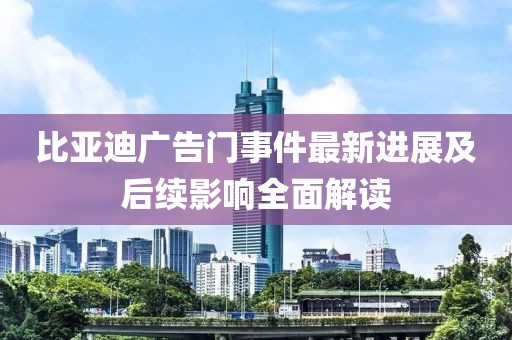 比亚迪广告门事件最新进展及后续影响全面解读