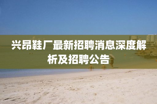 兴昂鞋厂最新招聘消息深度解析及招聘公告