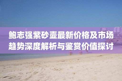 鲍志强紫砂壶最新价格及市场趋势深度解析与鉴赏价值探讨