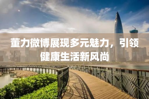董力微博展现多元魅力，引领健康生活新风尚