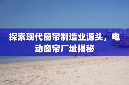 探索现代窗帘制造业源头，电动窗帘厂址揭秘