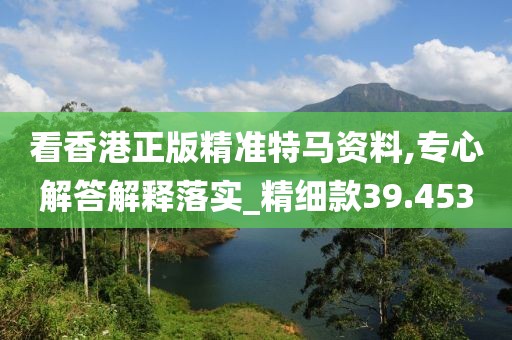 看香港正版精准特马资料,专心解答解释落实_精细款39.453