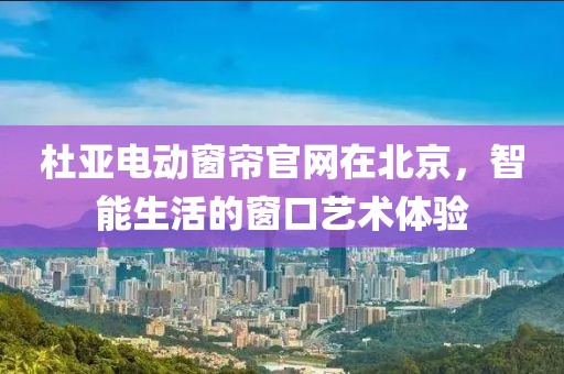 杜亚电动窗帘官网在北京，智能生活的窗口艺术体验