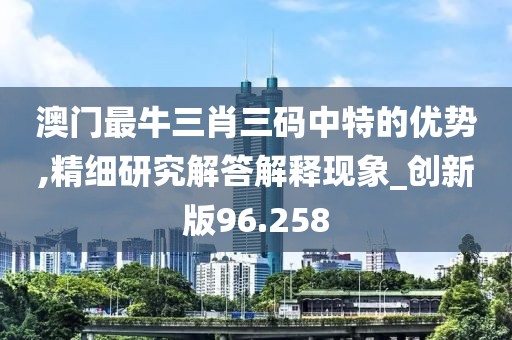 澳门最牛三肖三码中特的优势,精细研究解答解释现象_创新版96.258