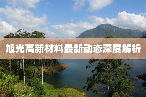 旭光高新材料最新动态深度解析
