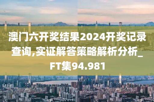 澳门六开奖结果2024开奖记录查询,实证解答策略解析分析_FT集94.981