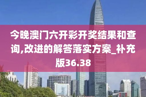 今晚澳门六开彩开奖结果和查询,改进的解答落实方案_补充版36.38