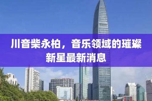 川音柴永柏，音乐领域的璀璨新星最新消息