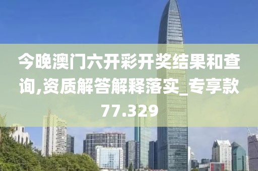 今晚澳门六开彩开奖结果和查询,资质解答解释落实_专享款77.329