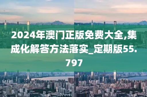 2024年澳门正版免费大全,集成化解答方法落实_定期版55.797