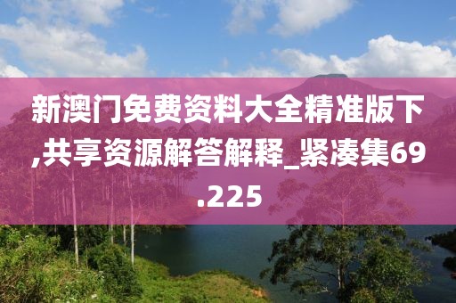 新澳门免费资料大全精准版下,共享资源解答解释_紧凑集69.225