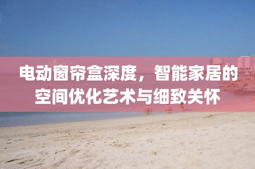 电动窗帘盒深度，智能家居的空间优化艺术与细致关怀