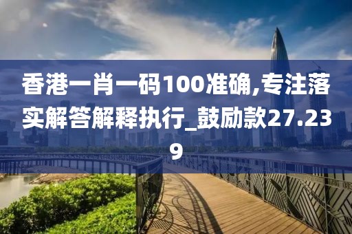 香港一肖一码100准确,专注落实解答解释执行_鼓励款27.239