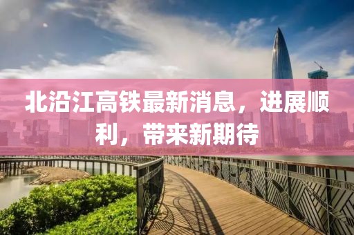 北沿江高铁最新消息，进展顺利，带来新期待