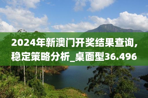 2024年新澳门开奖结果查询,稳定策略分析_桌面型36.496