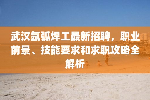 武汉氩弧焊工最新招聘，职业前景、技能要求和求职攻略全解析