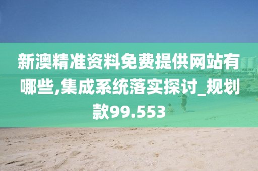 新澳精准资料免费提供网站有哪些,集成系统落实探讨_规划款99.553