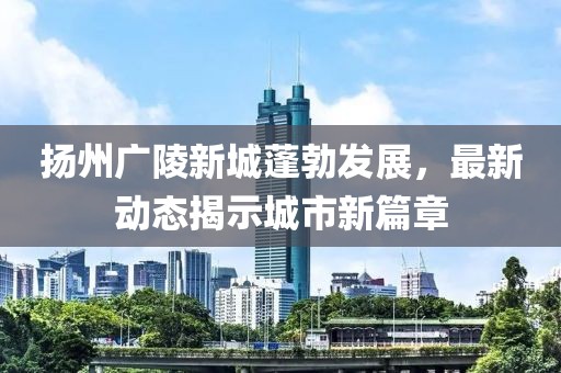 扬州广陵新城蓬勃发展，最新动态揭示城市新篇章