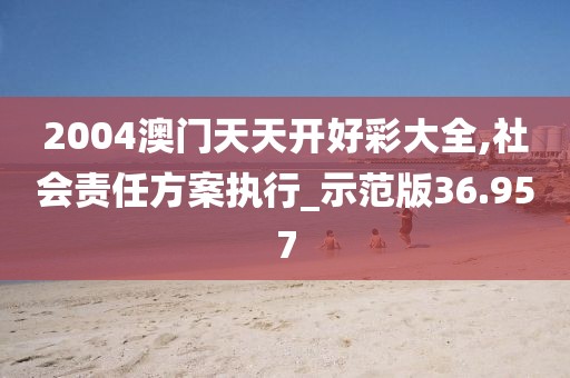 2004澳门天天开好彩大全,社会责任方案执行_示范版36.957