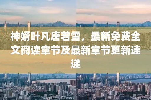 神婿叶凡唐若雪，最新免费全文阅读章节及最新章节更新速递
