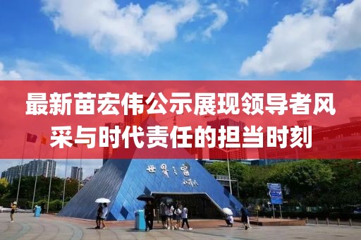 最新苗宏伟公示展现领导者风采与时代责任的担当时刻