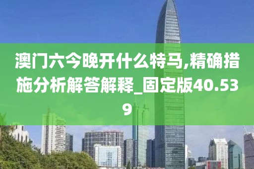 澳门六今晚开什么特马,精确措施分析解答解释_固定版40.539