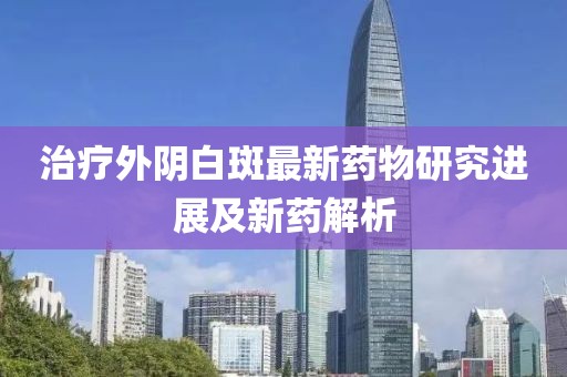 治疗外阴白斑最新药物研究进展及新药解析
