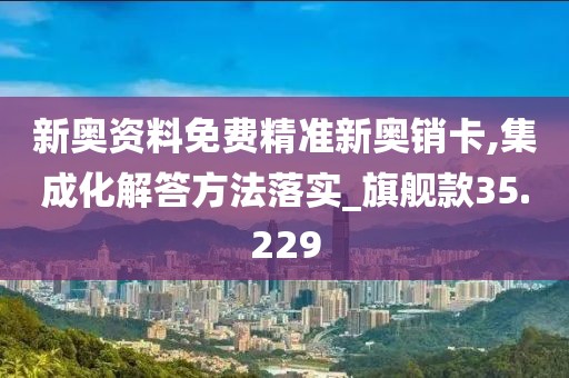 新奥资料免费精准新奥销卡,集成化解答方法落实_旗舰款35.229