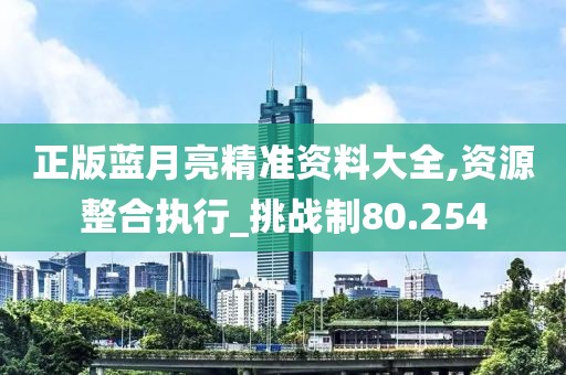 正版蓝月亮精准资料大全,资源整合执行_挑战制80.254