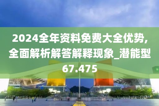 2024全年资料免费大全优势,全面解析解答解释现象_潜能型67.475