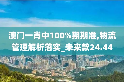 澳门一肖中100%期期准,物流管理解析落实_未来款24.44
