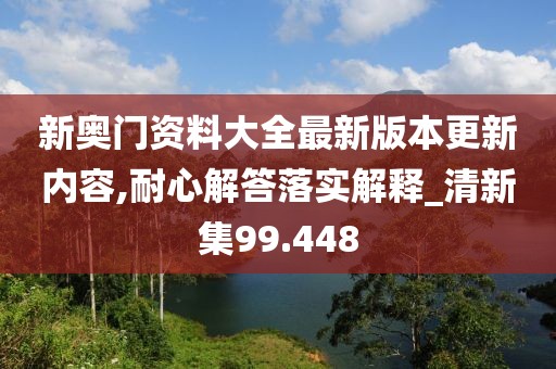 新奥门资料大全最新版本更新内容,耐心解答落实解释_清新集99.448