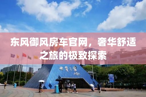 东风御风房车官网，奢华舒适之旅的极致探索