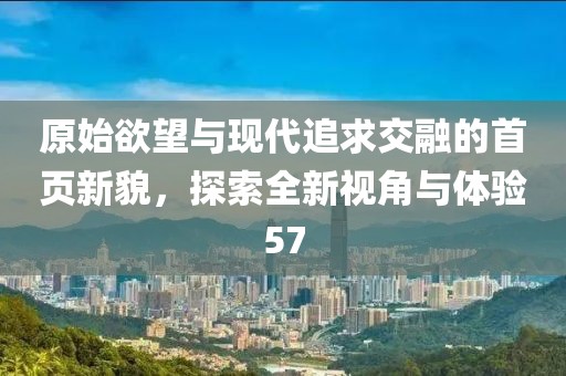 原始欲望与现代追求交融的首页新貌，探索全新视角与体验57