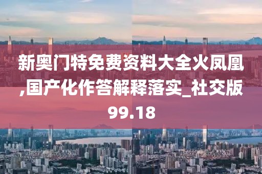 新奥门特免费资料大全火凤凰,国产化作答解释落实_社交版99.18