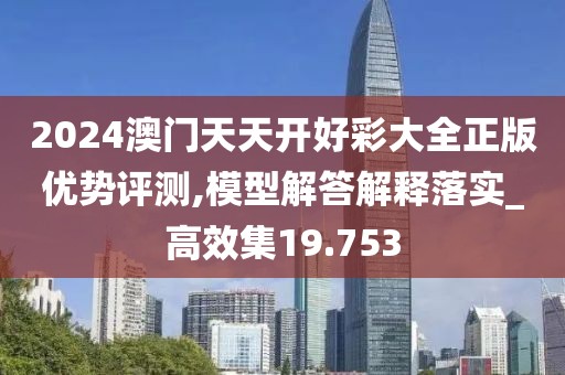 2024澳门天天开好彩大全正版优势评测,模型解答解释落实_高效集19.753