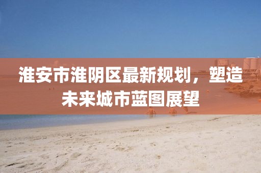 淮安市淮阴区最新规划，塑造未来城市蓝图展望