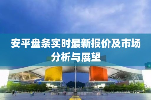 安平盘条实时最新报价及市场分析与展望